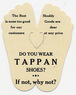This bookmark was made in the US by The Whitehead and Hoag Co. in Newark, NJ. The patent on this is dated June 6, 1905. It is a view of the bottom of a pair of feet and is an advertisement for the Tappan Shoe Mfg. Co. of Coldwater Michigan. The back of the bookmark says "The Best is none too good for our customers. Shoddy Goods are dear at any price." "Do you wear TAPPAN Shoes? --- If not, why not?"