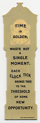This bookmark was made in the US by Bastian Bros. Co. of Rochester, NY. It is made of celluloid and is in the shape of a grandfather clock with the bottom half of the clock cut out to clip over the page. The back says, "Time is golden; waste not a single moment. Each clock tick brings thee to the threshold of some new opportunity." The date is 1900 - 1915.