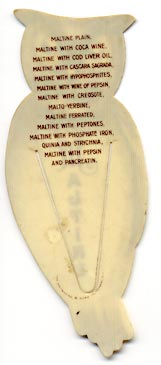 This bookmark was made in the US by The Whitehead and Hoag Co. of Newark, NJ. It is a celluloid advertising bookmark for Maltine. The back reads "Maltine plain, maltine with coca wine, maltine with cod liver oil, maltine with cascara sagrada, maltine with hypophosphites, maltine with wine of pepsin, maltine with creosote, malto-yerbine, maltine ferrated, maltine with peptones, maltine with phosphate iron, quinia and strychnia, maltine with pepsin and pancreatin." The date is 1905 - 1915.