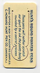  This bookmark was made in the US by  F. F. Pulver Co. of Rochester, NY. It is a celluloid advertising bookmark for pens from the C. Howard Hunt Pen Co. of Camden, NJ. The back reads "These pens will neither scratch nor spurt the ink, the points being rounded by a secret process." 