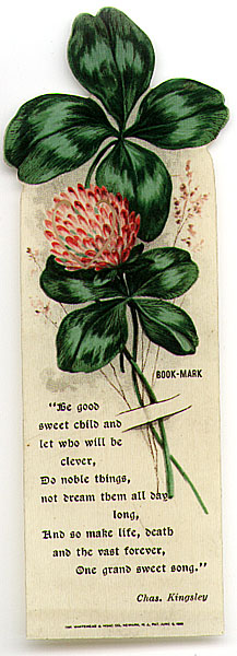 This bookmark was made in the US by The Whitehead and Hoag Co. of Newark, NJ. It is a celluloid  bookmark with a quote by Chas. Kingsley which reads "Be good sweet child and let who will be clever, Do noble things, not dream them all day long, And so make life, death and the vast forever, One grand sweet song." The top is a picture of a 4 leaf clover and it's flower. The date is 1905 - 1915.   